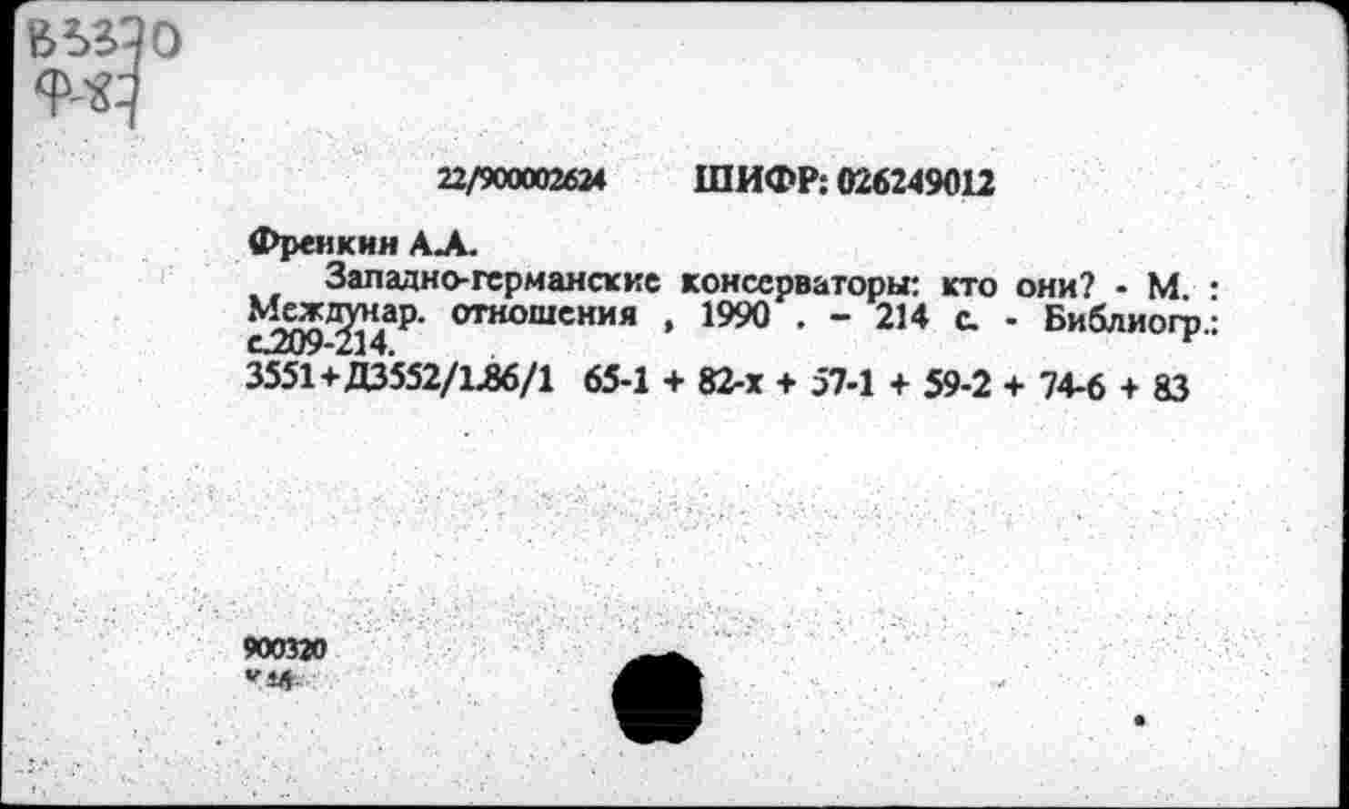 ﻿
22/900002624 ШИФР: 026249012
Фреикин А.Л.
Западно-германские консерваторы: кто они? - М • ^ж^<ар. отношения , 1990 . - 214 с. - Библиогр.: 3551+Д3552/1Л6/1 65-1 + 82-х + 57-1 + 59-2 + 74-6 + 83
900320 Г 4* '